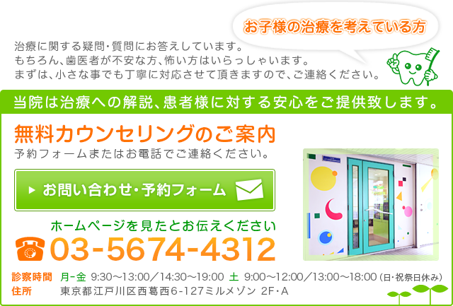 お子様の治療を考えている方 治療に関する疑問・質問にお答えしています。 もちろん、歯医者が不安な方、怖い方はいらっしゃいます。 まずは、小さな事でも丁寧に対応させて頂きますので、ご連絡ください。 当院は治療への解説、患者様に対する安心をご提供致します。 無料カウンセリングのご案内 予約フォームまたはお電話でご連絡ください。 お問い合わせ・予約フォーム ホームページを見たとお伝えください 電話番号 03-5674-4312 診察時間  月ー金  9:30～13:00／14:30～19:00　土  9:00～12:00／13:00～18:00（日・祝祭日休み） 住所 東京都江戸川区西葛西6-127ミルメゾン 2F・A